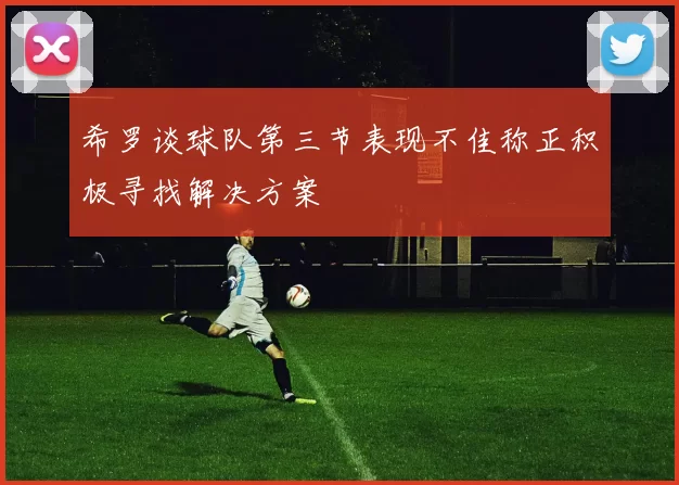 希罗谈球队第三节表现不佳称正积极寻找解决方案