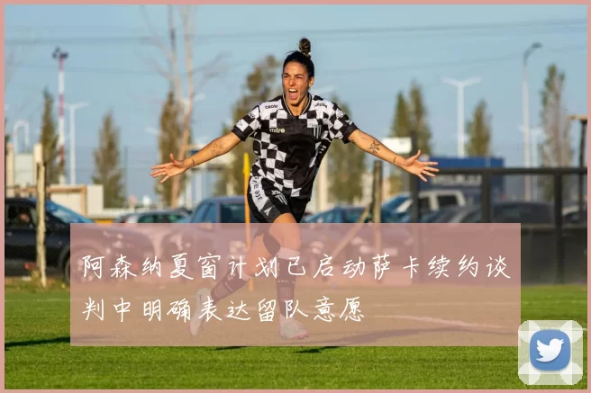 阿森纳夏窗计划已启动萨卡续约谈判中明确表达留队意愿