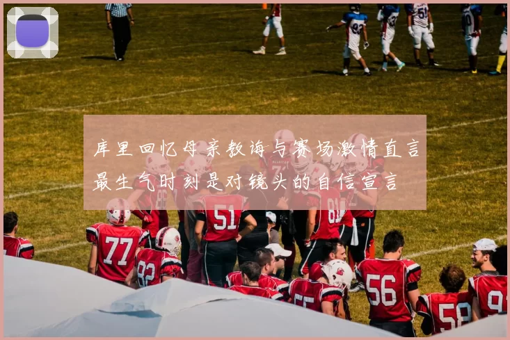 库里回忆母亲教诲与赛场激情直言最生气时刻是对镜头的自信宣言
