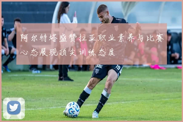 阿尔特塔盛赞拉亚职业素养与比赛心态展现顶尖训练态度