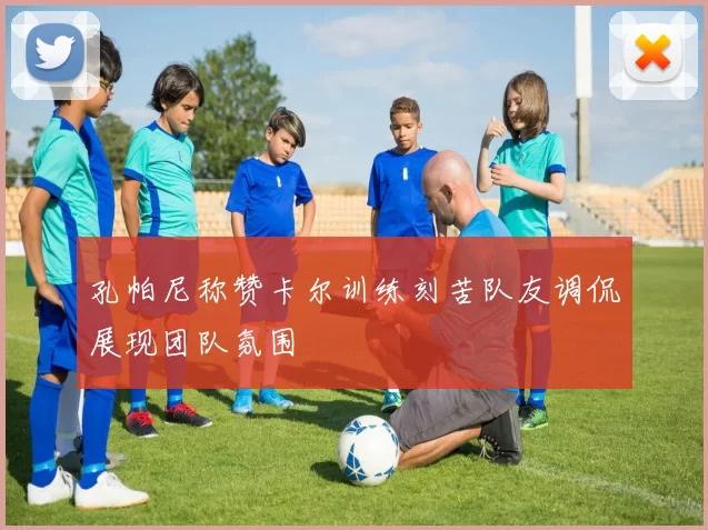 孔帕尼称赞卡尔训练刻苦队友调侃展现团队氛围