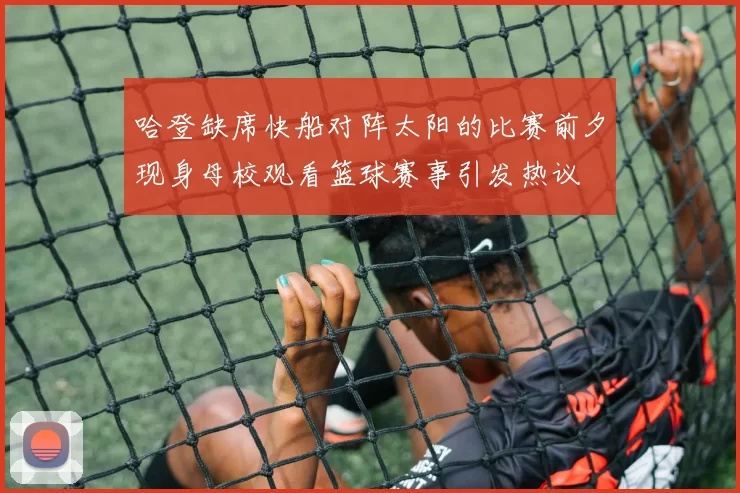 哈登缺席快船对阵太阳的比赛前夕现身母校观看篮球赛事引发热议